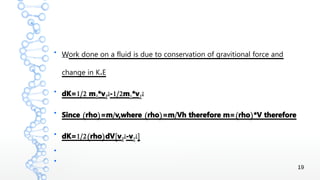 19
●
Work done on a fluid is due to conservation of gravitional force and
.change in K E
●
1/2dK= m2*v2
2 1/2- m1*v1
2
●
( ) / ( ) / ( )Since rho =m v,where rho =m Vh therefore m= rho *V therefore
●
1/2( ) [dK= rho dV v2
2-v1
2]
●
●
 