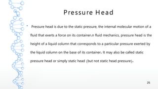 25
Pressure H ead
●
Pressure head is due to the static pressure, the internal molecular motion of a
.fluid that exerts a force on its container n fluid mechanics, pressure head is the
height of a liquid column that corresponds to a particular pressure exerted by
.the liquid column on the base of its container It may also be called static
( ).pressure head or simply static head but not static head pressure
 