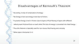 27
D isadvantages of Bernoulli’s Theorem
●
According to law of conservation of energy :
●
.No Energy is lost ,but energy is lost due to friction
●
In practice Energy is lost in friction ,due to layers of fluid flowing in layers with different
. .velocity exert frictional force on each other This loss of energy is converted into Heat Energy
●
Thus this theorem is basically used for non viscous fluid having zero viscosity
●
0When pipe is horizontal ,h=
●
 