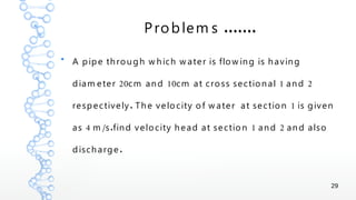 29
.......Problem s
●
A pipe through w hich w ater is flow ing is having
20 10 1 2diam eter cm and cm at cross sectional and
. 1respectively The velocity of w ater at section is given
4 / . 1 2as m s find velocity head at section and and also
.discharge
 