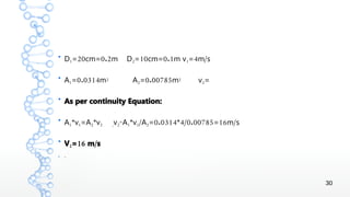 30
●
D1 20 0.2= cm= m D2 10 0.1= cm= m v1 4 /= m s
●
A1 0.0314= m2 A2 0.00785= m2 v2=
●
As per continuity Equation:
●
A1*v1=A2*v2 ,v2
=A1*v1/A2 0.0314 4/0.00785 16 /= * = m s
●
V2 16 /= m s
● =
 