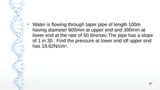 37
●
Water is flowing through taper pipe of length 100m
having diameter 600mm at upper end and 300mm at
lower end at the rate of 50 litre/sec.The pipe has a slope
of 1 in 30 . Find the pressure at lower end idf upper end
has 19.62N/cm2.
 