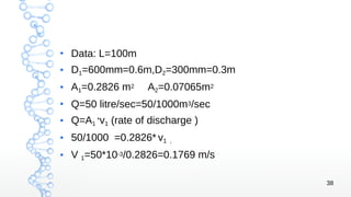 38
●
Data: L=100m
● D1=600mm=0.6m,D2=300mm=0.3m
● A1=0.2826 m2 A2=0.07065m2
●
Q=50 litre/sec=50/1000m3/sec
●
Q=A1
*v1 (rate of discharge )
●
50/1000 =0.2826* v1 ,
●
V 1=50*10-3/0.2826=0.1769 m/s
 