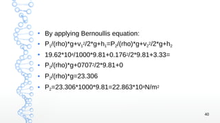 40
●
By applying Bernoullis equation:
● P1/(rho)*g+v1
2/2*g+h1=P2/(rho)*g+v2
2/2*g+h2
●
19.62*104/1000*9.81+0.1762/2*9.81+3.33=
●
P2/(rho)*g+07072/2*9.81+0
● P2/(rho)*g=23.306
●
P2=23.306*1000*9.81=22.863*104N/m2
 