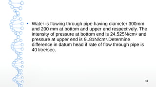 41
●
Water is flowing through pipe having diameter 300mm
and 200 mm at bottom and upper end respectively. The
intensity of pressure at bottom end is 24.525N/cm2 and
pressure at upper end is 9..81N/cm2.Determine
difference in datum head if rate of flow through pipe is
40 litre/sec.
 