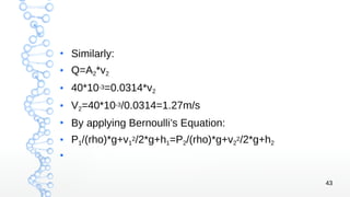 43
●
Similarly:
● Q=A2*v2
●
40*10-3=0.0314*v2
● V2=40*10-3/0.0314=1.27m/s
●
By applying Bernoulli’s Equation:
●
P1/(rho)*g+v1
2/2*g+h1=P2/(rho)*g+v2
2/2*g+h2
●
 