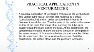 6
PRACTICAL APPLICATION IN
VENTURIMETER
●
A practical application of Bernoulli’s Principle is the venturi tube.
The venturi tube has an air inlet that narrofws to a throat
(constricted point) and an outlet section that increases in
diameter toward the rear. The diameter of the outlet is the same
as that of the inlet. The mass of air entering the tube must
exactly equal the mass exiting the tube. At the constriction, the
speed must increase to allow the same amount of air to pass in
the same amount of time as in all other parts of the tube. When
the air speeds up, the pressure also decreases. Past the
constriction, the airflow slows and the pressure increases.
●
●
 