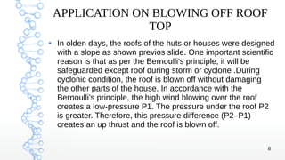 8
APPLICATION ON BLOWING OFF ROOF
TOP
●
In olden days, the roofs of the huts or houses were designed
with a slope as shown previos slide. One important scientific
reason is that as per the Bernoulli’s principle, it will be
safeguarded except roof during storm or cyclone .During
cyclonic condition, the roof is blown off without damaging
the other parts of the house. In accordance with the
Bernoulli’s principle, the high wind blowing over the roof
creates a low-pressure P1. The pressure under the roof P2
is greater. Therefore, this pressure difference (P2–P1)
creates an up thrust and the roof is blown off.
 