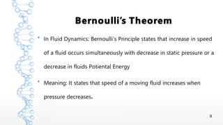 9
Bernoulli’s Theorem
●
In Fluid Dynamics: Bernoulli’s Principle states that increase in speed
of a fluid occurs simultaneously with decrease in static pressure or a
decrease in fluids Potiental Energy
●
Meaning: It states that speed of a moving fluid increases when
.pressure decreases
 