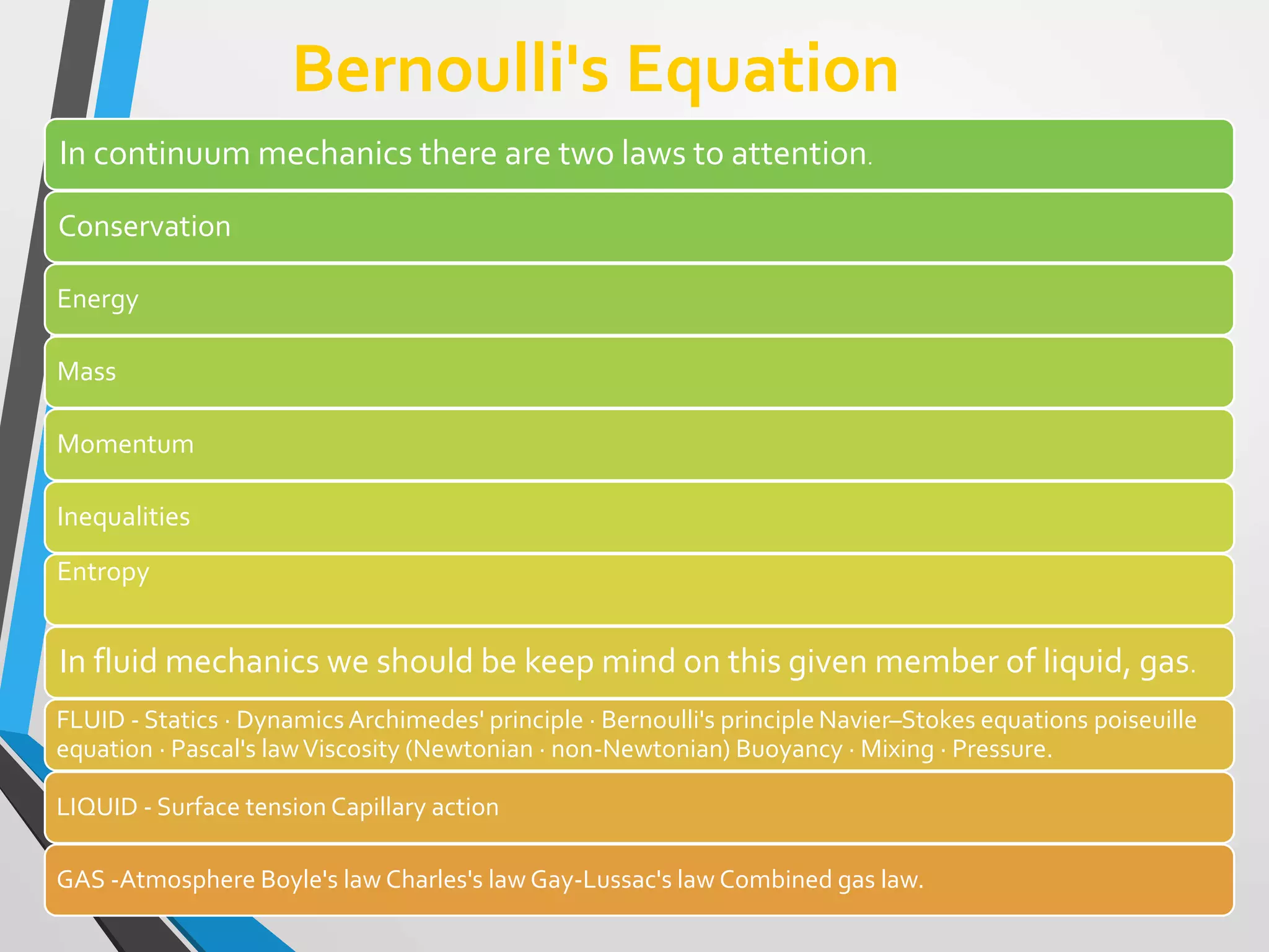Bernoulli's Equation
In continuum mechanics there are two laws to attention.
Conservation
Energy
Mass
Momentum
Inequalities
Entropy
In fluid mechanics we should be keep mind on this given member of liquid, gas.
FLUID - Statics · DynamicsArchimedes' principle · Bernoulli's principle Navier–Stokes equations poiseuille
equation · Pascal's lawViscosity (Newtonian · non-Newtonian) Buoyancy · Mixing · Pressure.
LIQUID - Surface tension Capillary action
GAS -Atmosphere Boyle's law Charles's law Gay-Lussac's law Combined gas law.
 
