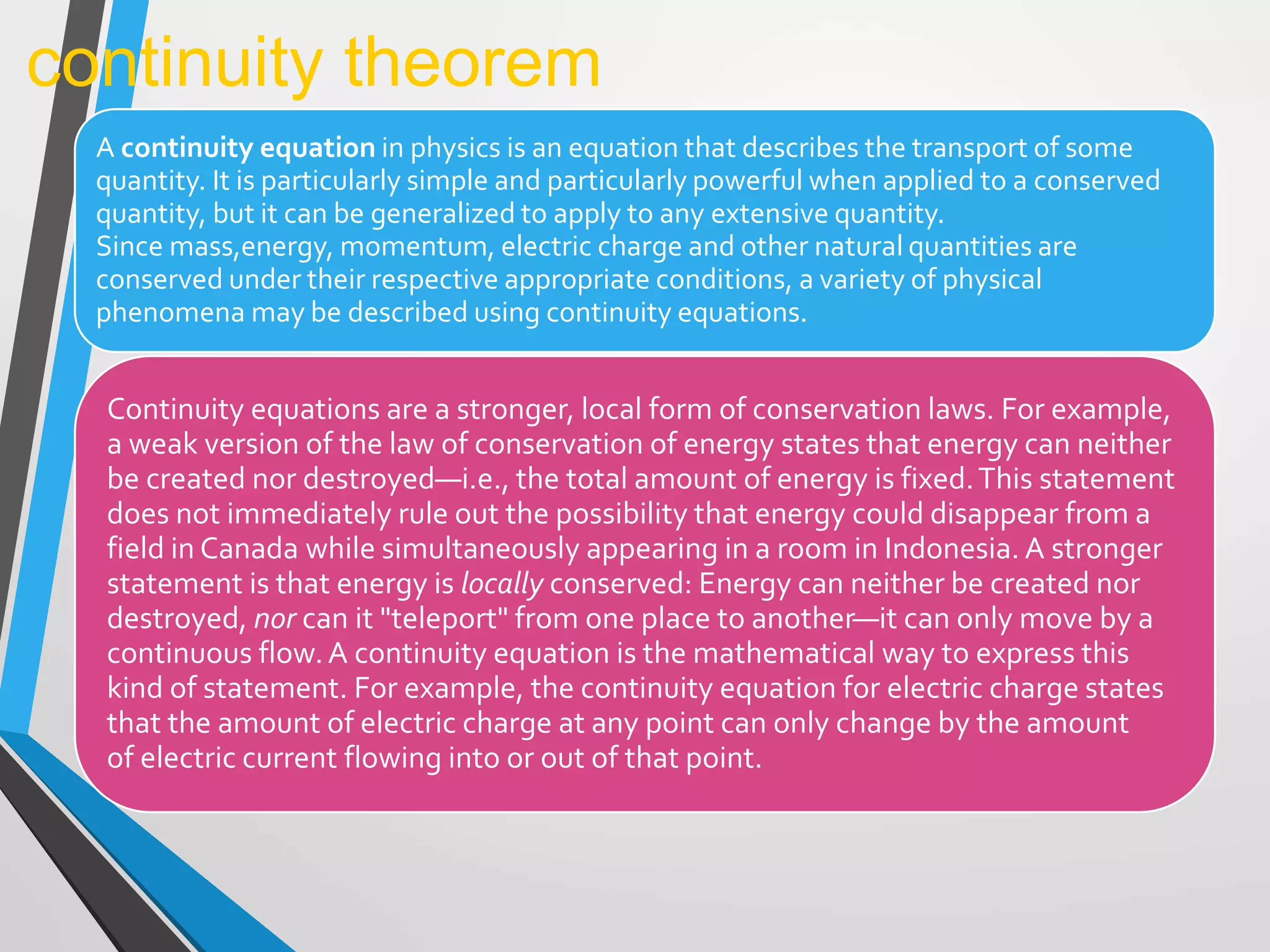 A continuity equation in physics is an equation that describes the transport of some
quantity. It is particularly simple and particularly powerful when applied to a conserved
quantity, but it can be generalized to apply to any extensive quantity.
Since mass,energy, momentum, electric charge and other natural quantities are
conserved under their respective appropriate conditions, a variety of physical
phenomena may be described using continuity equations.
continuity theorem
Continuity equations are a stronger, local form of conservation laws. For example,
a weak version of the law of conservation of energy states that energy can neither
be created nor destroyed—i.e., the total amount of energy is fixed.This statement
does not immediately rule out the possibility that energy could disappear from a
field in Canada while simultaneously appearing in a room in Indonesia. A stronger
statement is that energy is locally conserved: Energy can neither be created nor
destroyed, nor can it "teleport" from one place to another—it can only move by a
continuous flow.A continuity equation is the mathematical way to express this
kind of statement. For example, the continuity equation for electric charge states
that the amount of electric charge at any point can only change by the amount
of electric current flowing into or out of that point.
 