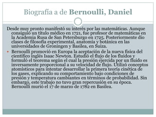 Biografía a de Bernoulli, DanielDesde muy pronto manifestó su interés por las matemáticas. Aunque consiguió un título médico en 1721, fue profesor de matemáticas en la Academia Rusa de San Petersburgo en 1725. Posteriormente dio clases de filosofía experimental, anatomía y botánica en las universidades de Groningen y Basilea, en Suiza.Bernoulli promovió en Europa la aceptación de la nueva física del científico inglés Isaac Newton. Estudió el flujo de los fluidos y formuló el teorema según el cual la presión ejercida por un fluido es inversamente proporcional a su velocidad de flujo. Utilizó conceptos atomísticos para intentar desarrollar la primera teoría cinética de los gases, explicando su comportamiento bajo condiciones de presión y temperatura cambiantes en términos de probabilidad. Sin embargo, este trabajo no tuvo gran repercusión en su época. Bernoulli murió el 17 de marzo de 1782 en Basilea.