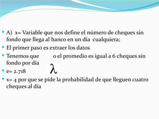  A) x= Variable que nos define el número de cheques sin
    fondo que llega al banco en un día cualquiera;
   El primer paso es extraer los datos
   Tenemos que         o el promedio es igual a 6 cheques sin
    fondo por día
   e= 2.718
   x= 4 por que se pide la probabilidad de que lleguen cuatro
    cheques al día
 