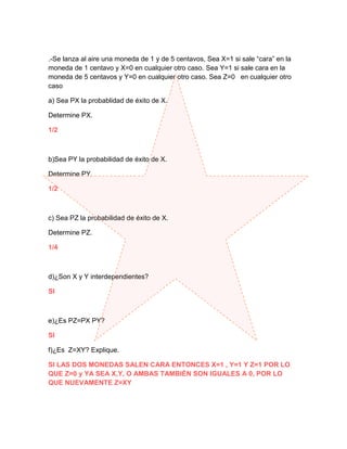 .-Se lanza al aire una moneda de 1 y de 5 centavos, Sea X=1 si sale “cara” en la
moneda de 1 centavo y X=0 en cualquier otro caso. Sea Y=1 si sale cara en la
moneda de 5 centavos y Y=0 en cualquier otro caso. Sea Z=0 en cualquier otro
caso

a) Sea PX la probablidad de éxito de X.

Determine PX.

1/2



b)Sea PY la probabilidad de éxito de X.

Determine PY.

1/2



c) Sea PZ la probabilidad de éxito de X.

Determine PZ.

1/4



d)¿Son X y Y interdependientes?

SI



e)¿Es PZ=PX PY?

SI

f)¿Es Z=XY? Explique.

SI LAS DOS MONEDAS SALEN CARA ENTONCES X=1 , Y=1 Y Z=1 POR LO
QUE Z=0 y YA SEA X,Y, O AMBAS TAMBIÉN SON IGUALES A 0, POR LO
QUE NUEVAMENTE Z=XY
 