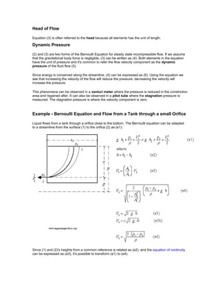 Head of Flow
Equation (3) is often referred to the head because all elements has the unit of length.
Dynamic Pressure
(2) and (3) are two forms of the Bernoulli Equation for steady state incompressible flow. If we assume
that the gravitational body force is negligible, (3) can be written as (4). Both elements in the equation
have the unit of pressure and it's common to refer the flow velocity component as the dynamic
pressure of the fluid flow (5).
Since energy is conserved along the streamline, (4) can be expressed as (6). Using the equation we
see that increasing the velocity of the flow will reduce the pressure, decreasing the velocity will
increase the pressure.
This phenomena can be observed in a venturi meter where the pressure is reduced in the constriction
area and regained after. It can also be observed in a pitot tube where the stagnation pressure is
measured. The stagnation pressure is where the velocity component is zero.
Example - Bernoulli Equation and Flow from a Tank through a small Orifice
Liquid flows from a tank through a orifice close to the bottom. The Bernoulli equation can be adapted
to a streamline from the surface (1) to the orifice (2) as (e1):
Since (1) and (2)'s heights from a common reference is related as (e2), and the equation of continuity
can be expressed as (e3), it's possible to transform (e1) to (e4).
 