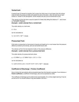 Vented tank
A special case of interest for equation (e4) is when the orifice area is much lesser than the surface
area and when the pressure inside and outside the tank is the same - when the tank has an open
surface or "vented" to the atmosphere. At this situation the (e4) can be transformed to (e5).
"The velocity out from the tank is equal to speed of a freely body falling the distance h." - also known
as Torricelli's Theorem.
Example - outlet velocity from a vented tank
The outlet velocity on a tank were
h = 10 m
can be calculated as
V2 = [2 x 9.81 x 10]1/2
= 14 m/s
Pressurized Tank
If the tanks is pressurized so that product of gravity and height (g h) is much lesser than the pressure
difference divided by the density, (e4) can be transformed to (e6).
The velocity out from the tank depends mostly on the pressure difference.
Example - outlet velocity from a pressurized tank
The outlet velocity of a pressurized tank where
p1 = 0.2 MN/m2
, p2 = 0.1 MN/m2
A2/A1 = 0.01, h = 10 m
can be calculated as
V2 = [(2/(1-(0.01)2
) ( (0.2 - 0.1)x106
/1x103
+ 9.81 x 10)]1/2
= 19.9 m/s
Coefficient of Discharge - Friction Coefficient
Due to friction the real velocity will be somewhat lower than this theoretic examples. If we introduce a
friction coefficient c (coefficient of discharge), (e5) can be expressed as (e5b).
The coefficient of discharge can be determined experimentally. For a sharp edged opening it may be
as low as 0.6. For smooth orifices it may bee between 0.95 and 1.
 