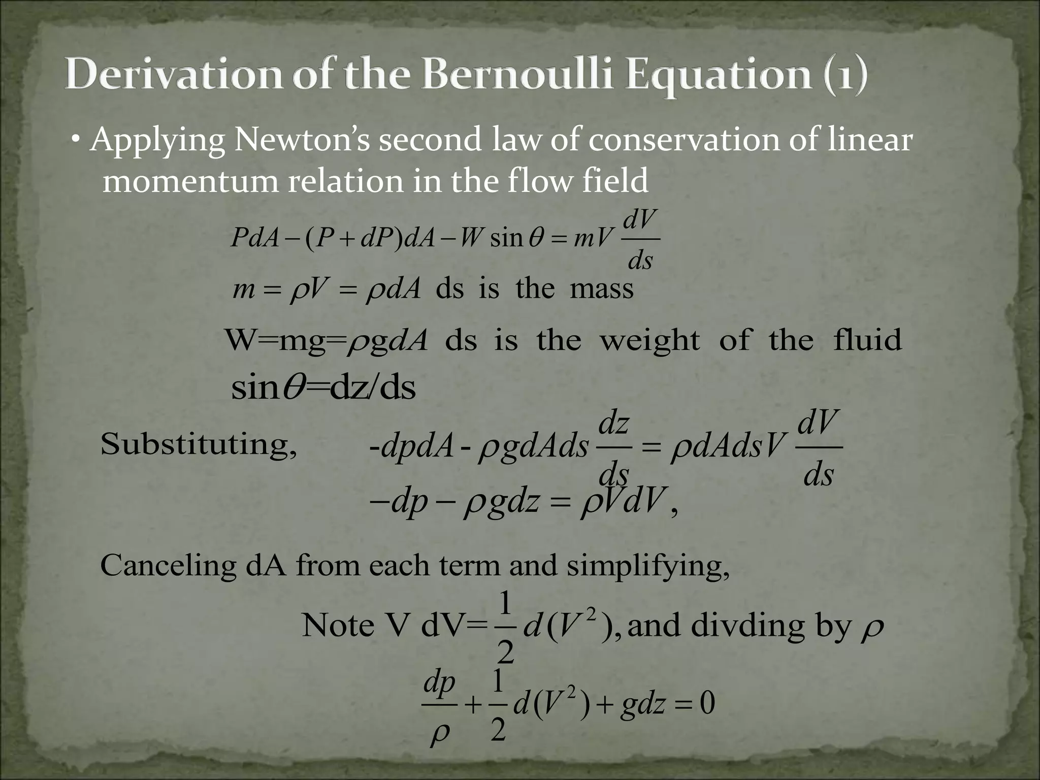 • Applying Newton’s second law of conservation of linear
momentum relation in the flow field
( ) sin
dV
PdA P dP dA W mV
ds

   
ds is the mass
m V dA
 
     
W=mg= g ds is the weight of the fluid
dA
    
sin =dz/ds

- -
dz dV
dpdA gdAds dAdsV
ds ds
 

,
dp gdz VdV
 
  
2
1
Note V dV= ( ),and divding by
2
d V 
2
1
( ) 0
2
dp
d V gdz

  
Substituting,
Canceling dA from each term and simplifying,
 