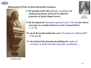 13
Mathematical Works of Jacob Bernoulli (continue)
8. He introduced the idea of polar coordinates in
analytical geometry and used it to find the
properties of spiral shaped curves.
9. He developed the binomial expansion of (1+1/n)n
to show that it
converges to a number between 2 and 3 (actual limit is
e = 2.73).
11. Jacob found the formulae for finding the radius of
curvature in both Cartesian and polar coordinates. .
10. Jacob Bernoulli studied the curve “Lemniscate of Bernoulli”
r2
=a2
cos 2q
Jacob
1654-1705
Jacob Bernoulli
SOLO
 