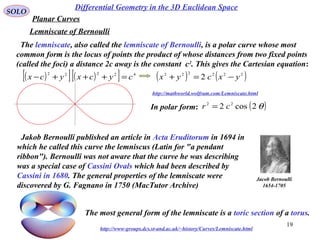 19
SOLO
In polar form:
Differential Geometry in the 3D Euclidean Space
Planar Curves
Lemniscate of Bernoulli
The lemniscate, also called the lemniscate of Bernoulli, is a polar curve whose most
common form is the locus of points the product of whose distances from two fixed points
(called the foci) a distance 2c away is the constant c2
. This gives the Cartesian equation:
( ) ( )222222
2 yxcyx −=+
http://mathworld.wolfram.com/Lemniscate.html
( )θ2cos2 22
cr =
Jakob Bernoulli published an article in Acta Eruditorum in 1694 in
which he called this curve the lemniscus (Latin for "a pendant
ribbon"). Bernoulli was not aware that the curve he was describing
was a special case of Cassini Ovals which had been described by
Cassini in 1680. The general properties of the lemniscate were
discovered by G. Fagnano in 1750 (MacTutor Archive)
Jacob Bernoulli
1654-1705
The most general form of the lemniscate is a toric section of a torus.
http://www-groups.dcs.st-and.ac.uk/~history/Curves/Lemniscate.html
( )[ ] ( )[ ] 42222
cycxycx =+++−
 