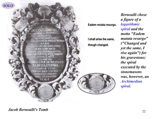22Jacob Bernoulli’s Tomb
Bernoulli chose
a figure of a
logarithmic
spiral and the
motto "Eadem
mutata resurgo"
("Changed and
yet the same, I
rise again") for
his gravestone;
the spiral
executed by the
stonemasons
was, however, an
Archimedian
spiral.
SOLO
 