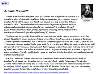 23
SOLO
Johann Bernoulli
Johann Bernoulli
1667-1748
Johann Bernoulli was the tenth child of Nicolaus and Margaretha Bernoulli. He
was the brother of Jacob Bernoulli but Johann was twelve years younger than his
brother Jacob which meant that Jacob was already a young man while Johann
was still a child. The two brothers were to have an important influence on each
others mathematical development and it was particularly true that in his early
years Johann must have been greatly influenced by seeing Jacob head towards a
mathematical career despite the objections of his parents.
http://www-groups.dcs.st-and.ac.uk/~history/Biographies/Bernoulli_Johann.html
Nicolaus and Margaretha Bernoulli tried to set Johann on the road to a business career but,
despite his father's strong pushing, Johann seemed to be totally unsuited to a future in business.
Johann's father had intended him to take over the family spice business and in 1682, when he was
15 years old, Johann worked in the spice trade for a year but, not liking the work, he did not do well.
It was with great reluctance that Johann's father agreed in 1683 to Johann entering the University
of Basel. The subject that Johann Bernoulli was to study at university was medicine, a topic that
many members of the Bernoulli family ended up studying despite their liking for mathematics and
mathematical physics.
At Basel University Johann took courses in medicine but he studied mathematics with his
brother Jacob. Jacob was lecturing on experimental physics at the University of Basel when
Johann entered the university and it soon became clear that Johann's time was mostly devoted
to studying Leibniz's papers on the calculus with his brother Jacob. After two years of studying
together Johann became the equal of his brother in mathematical skill.
 