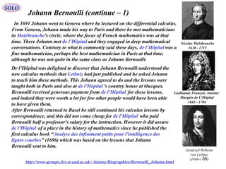 24
SOLO
Johann Bernoulli (continue – 1)
http://www-groups.dcs.st-and.ac.uk/~history/Biographies/Bernoulli_Johann.html
In 1691 Johann went to Geneva where he lectured on the differential calculus.
From Geneva, Johann made his way to Paris and there he met mathematicians
in Malebranche's circle, where the focus of French mathematics was at that
time. There Johann met de l’Hôpital and they engaged in deep mathematical
conversations. Contrary to what is commonly said these days, de l’Hôpital was a
fine mathematician, perhaps the best mathematician in Paris at that time,
although he was not quite in the same class as Johann Bernoulli.
Guillaume François Antoine
Marquis de L'Hôpital
1661 - 1704
De l’Hôpital was delighted to discover that Johann Bernoulli understood the
new calculus methods that Leibniz had just published and he asked Johann
to teach him these methods. This Johann agreed to do and the lessons were
taught both in Paris and also at de l’Hôpital 's country house at Oucques.
Bernoulli received generous payment from de l’Hôpital for these lessons,
and indeed they were worth a lot for few other people would have been able
to have given them.
After Bernoulli returned to Basel he still continued his calculus lessons by
correspondence, and this did not come cheap for de l’Hôpital who paid
Bernoulli half a professor's salary for the instruction. However it did assure
de l’Hôpital of a place in the history of mathematics since he published the
first calculus book “Analyse des infiniment petits pour l'intelligence des
lignes courbes” (1696) which was based on the lessons that Johann
Bernoulli sent to him.
Gottfried Wilhelm
von Leibniz
(1646-1716)
Nicolas Malebranche
1638 - 1715
 