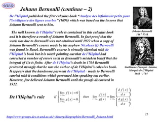 25
SOLO
Guillaume François Antoine
Marquis de L'Hôpital
1661 - 1704
Johann Bernoulli (continue – 2)
Johann Bernoulli
1667-1748
http://www-groups.dcs.st-and.ac.uk/~history/Biographies/Bernoulli_Johann.html
De l’Hôpital published the first calculus book “Analyse des infiniment petits pour
l'intelligence des lignes courbes” (1696) which was based on the lessons that
Johann Bernoulli sent to him.
The well known de l’Hôpital 's rule is contained in this calculus book
and it is therefore a result of Johann Bernoulli. In fact proof that the
work was due to Bernoulli was not obtained until 1922 when a copy of
Johann Bernoulli's course made by his nephew Nicolaus (I) Bernoulli
was found in Basel. Bernoulli's course is virtually identical with de
l’Hôpital 's book but it is worth pointing out that de l’Hôpital had
corrected a number of errors such as Bernoulli's mistaken belief that the
integral of 1/x is finite. After de l’Hôpital's death in 1704 Bernoulli
protested strongly that he was the author of de l’Hôpital's calculus book.
It appears that the handsome payment de l’Hôpital e made to Bernoulli
carried with it conditions which prevented him speaking out earlier.
However, few believed Johann Bernoulli until the proofs discovered in
1922.
( )
( )
( )
( )
( )
( )
0
0 0
0
lim 0
lim lim
lim 0
x x
x x x x
x x
d f x
f x
d xf x
If then
g x d g xg x
d x
→
→ →
→
 
 ÷= 
   = 
 =    ÷
 
De l’Hôpital’s rule
 