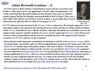 32
SOLO
Johan Bernoulli (continue – 5)
http://www-groups.dcs.st-and.ac.uk/~history/Biographies/Bernoulli_Johann.html
Johann Bernoulli
1667-1748
In 1705 return to Basel Johann worked hard to ensure that he succeeded to his
brother's chair and soon he was appointed to Jacob's chair of mathematics. It is
worth remarking that Bernoulli's father-in-law lived for three years in which he
greatly enjoyed having his daughter and grandchildren back in Basel. There were
other offers that Johann turned down, such as Leiden, a second offer from Utrecht
and a generous offer for him to return to Groningen in 1717.
In 1713 Johann became involved in the Newton-Leibniz controversy. He strongly supported Leibniz
and added weight to the argument by showing the power of his calculus in solving certain problems
which Newton had failed to solve with his methods. Although Bernoulli was essentially correct in his
support of the superior calculus methods of Leibniz, he also supported Descartes' vortex theory over
Newton's theory of gravitation and here he was certainly incorrect. His support in fact delayed
acceptance of Newton's physics on the Continent.
Bernoulli also made important contributions to mechanics with his work on kinetic energy, which,
not surprisingly, was another topic on which mathematicians argued over for many years. His work
Hydraulica is another sign of his jealous nature. The work is dated 1732 but this is incorrect and
was an attempt by Johann to obtain priority over his own son Daniel. Daniel Bernoulli completed
his most important work Hydrodynamica in 1734 and published it in 1738 at about the same time as
Johann published Hydraulica. This was not an isolated incident, and as he had competed with his
brother, he now competed with his own son. As a study of the historical records has justified
Johann's claims to be the author of de l'Hôpital's calculus book, so it has shown that his claims to
have published Hydraulica before his son wrote Hydrodynamica are false.
 