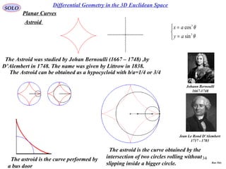 34
SOLO
Differential Geometry in the 3D Euclidean Space
Planar Curves
Astroid
The Astroid was studied by Johan Bernoulli (1667 – 1748) ,by
D’Alembert in 1748. The name was given by Littrow in 1838.
Johann Bernoulli
1667-1748
Jean Le Rond D’Alembert
1717 - 1783



=
=
θ
θ
3
3
sin
cos
ay
ax
The Astroid can be obtained as a hypocycloid with b/a=1/4 or 3/4
The astroid is the curve performed by
a bus door
The astroid is the curve obtained by the
intersection of two circles rolling without
slipping inside a bigger circle. Run This
 