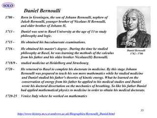 35
Daniel Bernoulli
Daniel Bernoulli
1700-1782
1700 - Born in Groningen, the son of Johann Bernoulli, nephew of
Jakob Bernoulli, younger brother of Nicolaus II Bernoulli,
and older brother of Johann II,
1713 - Daniel was sent to Basel University at the age of 13 to study
philosophy and logic.
1715 - He obtained his baccalaureate examinations.
1716 - He obtained his master's degree . During the time he studied
philosophy at Basel, he was learning the methods of the calculus
from his father and his older brother Nicolaus(II) Bernoulli.
1718/9 - studied medicine at Heidelberg and Strasbourg
1720 - He returned to Basel to complete his doctorate in medicine. By this stage Johann
Bernoulli was prepared to teach his son more mathematics while he studied medicine
and Daniel studied his father's theories of kinetic energy. What he learned on the
conservation of energy from his father he applied to his medical studies and Daniel
wrote his doctoral dissertation on the mechanics of breathing. So like his father Daniel
had applied mathematical physics to medicine in order to obtain his medical doctorate.
http://www-history.mcs.st-andrews.ac.uk/Biographies/Bernoulli_Daniel.html
1720-25 Venice Italy where he worked on mathematics
SOLO
 