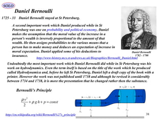 38
Daniel Bernoulli
Daniel Bernoulli
1700-1782
http://www-history.mcs.st-andrews.ac.uk/Biographies/Bernoulli_Daniel.html
1725 - 33 Daniel Bernoulli stayed at St Petersburg.
A second important work which Daniel produced while in St
Petersburg was one on probability and political economy. Daniel
makes the assumption that the moral value of the increase in a
person's wealth is inversely proportional to the amount of that
wealth. He then assigns probabilities to the various means that a
person has to make money and deduces an expectation of increase in
moral expectation. Daniel applied some of his deductions to
insurance.
Undoubtedly the most important work which Daniel Bernoulli did while in St Petersburg was his
work on hydrodynamics. Even the term itself is based on the title of the work which he produced
called Hydrodynamica and, before he left St Petersburg, Daniel left a draft copy of the book with a
printer. However the work was not published until 1738 and although he revised it considerably
between 1734 and 1738, it is more the presentation that he changed rather then the substance.
2
2
v
g h p const
ρ
ρ+ + =
Bernoulli’s Principle
http://en.wikipedia.org/wiki/Bernoulli%27s_principle
SOLO
 
