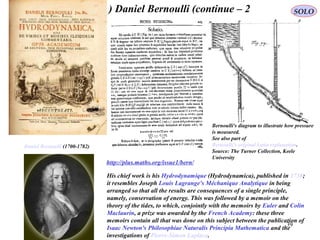 39
Bernoulli's diagram to illustrate how pressure
is measured.
See also part of
Bernoulli's original Latin explanation.
Source: The Turner Collection, Keele
University
Daniel Bernoulli (1700-1782)
http://plus.maths.org/issue1/bern/
His chief work is his Hydrodynamique (Hydrodynamica), published in 1738;
it resembles Joseph Louis Lagrange's Méchanique Analytique in being
arranged so that all the results are consequences of a single principle,
namely, conservation of energy. This was followed by a memoir on the
theory of the tides, to which, conjointly with the memoirs by Euler and Colin
Maclaurin, a prize was awarded by the French Academy: these three
memoirs contain all that was done on this subject between the publication of
Isaac Newton's Philosophiae Naturalis Principia Mathematica and the
investigations of Pierre-Simon Laplace.
Daniel Bernoulli (continue – 2) SOLO
 