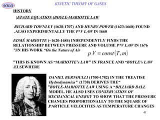 41
KINETIC THEORY OF GASES
HISTORY
RICHARD TOWNLEY )1628-1707( AND HENRY POWER )1623-1668( FOUND
ALSO EXPERIMENTALLY THE P*V LAW IN 1660.
SOLO
STATE EQUATION )BOYLE-MARIOTTE LAW(
EDMÉ MARIOTTE )~1620-1684( INDEPENDENTLY FINDS THE
RELATIONSHIP BETWEEN PRESSURE AND VOLUME P*V LAW IN 1676
IN HIS WORK “On the Nature of Air”.
( )mTconstVp ,=
THIS IS KNOWN AS “MARIOTTE’s LAW” IN FRANCE AND “BOYLE’s LAW”
ELSEWHERE.
DANIEL BERNOULLI )1700-1782( IN THE TREATISE
“Hydrodynamica” )1738( DERIVES THE
BOYLE-MARIOTTE LAW USING A “BILLIARD BALL”
MODEL. HE ALSO USES CONSERVATION OF
MECHANICAL ENERGY TO SHOW THAT THE PRESSURE
CHANGES PROPORTIONALLY TO THE SQUARE OF
PARTICLE VELOCITIES AS TEMPERATURE CHANGES.
 