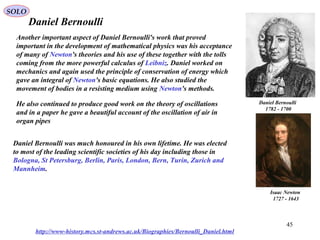 45
Daniel Bernoulli
Daniel Bernoulli
1700-1782
http://www-history.mcs.st-andrews.ac.uk/Biographies/Bernoulli_Daniel.html
Another important aspect of Daniel Bernoulli's work that proved
important in the development of mathematical physics was his acceptance
of many of Newton's theories and his use of these together with the tolls
coming from the more powerful calculus of Leibniz. Daniel worked on
mechanics and again used the principle of conservation of energy which
gave an integral of Newton's basic equations. He also studied the
movement of bodies in a resisting medium using Newton's methods.
Isaac Newton
1643-1727
He also continued to produce good work on the theory of oscillations
and in a paper he gave a beautiful account of the oscillation of air in
organ pipes
Daniel Bernoulli was much honoured in his own lifetime. He was elected
to most of the leading scientific societies of his day including those in
Bologna, St Petersburg, Berlin, Paris, London, Bern, Turin, Zurich and
Mannheim.
SOLO
 