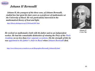 48
Johann II Bernoulli
http://www-history.mcs.st-andrews.ac.uk/Biographies/Bernoulli_Johann(II).html
http://library.thinkquest.org/22584/temh3007.htm
Johann II, the youngest of the three sons, of Johann Bernoulli,
studied law but spent his later years as a professor of mathematics at
the University of Basel. He was particularly interested in the
mathematical theory of heat and light.
Johann II
1710-1790
He worked on mathematics both with his father and as an independent
worker. He had the remarkable distinction of winning the Prize of the Paris
Academy on no less than four separate occasions. On the strength of this he
was appointed to his father's chair in Basel when Johann Bernoulli died.
SOLO
 