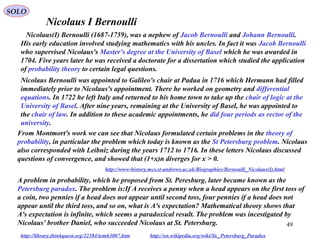 49
Nicolaus I Bernoulli
http://www-history.mcs.st-andrews.ac.uk/Biographies/Bernoulli_Nicolaus(I).html
Nicolaus(I) Bernoulli (1687-1759), was a nephew of Jacob Bernoulli and Johann Bernoulli.
His early education involved studying mathematics with his uncles. In fact it was Jacob Bernoulli
who supervised Nicolaus's Master's degree at the University of Basel which he was awarded in
1704. Five years later he was received a doctorate for a dissertation which studied the application
of probability theory to certain legal questions.
Nicolaus Bernoulli was appointed to Galileo's chair at Padua in 1716 which Hermann had filled
immediately prior to Nicolaus's appointment. There he worked on geometry and differential
equations. In 1722 he left Italy and returned to his home town to take up the chair of logic at the
University of Basel. After nine years, remaining at the University of Basel, he was appointed to
the chair of law. In addition to these academic appointments, he did four periods as rector of the
university.
From Montmort's work we can see that Nicolaus formulated certain problems in the theory of
probability, in particular the problem which today is known as the St Petersburg problem. Nicolaus
also corresponded with Leibniz during the years 1712 to 1716. In these letters Nicolaus discussed
questions of convergence, and showed that (1+x)n diverges for x > 0.
A problem in probability, which he proposed from St. Peresburg, later became known as the
Petersburg paradox. The problem is:If A receives a penny when a head appears on the first toss of
a coin, two pennies if a head does not appear until second toss, four pennies if a head does not
appear until the third toss, and so on, what is A's expectation? Mathematical theory shows that
A's expectation is infinite, which seems a paradoxical result. The problem was incestigated by
Nicolaus' brother Daniel, who succeeded Nicolaus at St. Petersburg.
http://library.thinkquest.org/22584/temh3007.htm http://en.wikipedia.org/wiki/St._Petersburg_Paradox
SOLO
 