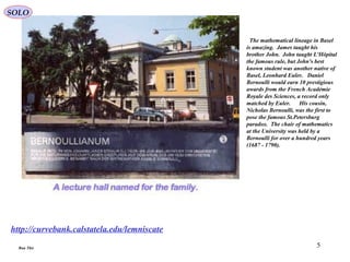 5
http://curvebank.calstatela.edu/lemniscate
The mathematical lineage in Basel
is amazing. James taught his
brother John. John taught L'Hôpital
the famous rule, but John's best
known student was another native of
Basel, Leonhard Euler. Daniel
Bernoulli would earn 10 prestigious
awards from the French Académie
Royale des Sciences, a record only
matched by Euler. His cousin,
Nicholas Bernoulli, was the first to
pose the famous St.Petersburg
paradox. The chair of mathematics
at the University was held by a
Bernoulli for over a hundred years
(1687 - 1790).
Run This
SOLO
 