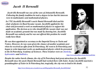 52
Jacob II Bernoulli
http://www-history.mcs.st-andrews.ac.uk/Biographies/Bernoulli_Jacob(II).html
Jacob (II) Bernoulli was one of the sons of Johann(II) Bernoulli.
Following the family tradition he took a degree in law but his interests
were in mathematics and mathematical physics.
In 1782 Jacob(II) Bernoulli's uncle Daniel Bernoulli died and his
chair of physics in Basel became vacant. Jacob(II) applied for the
chair and presented a work on mathematical physics to support his
application. The decison as to who should fill the vacant chair was not
made on academic grounds but was made by drawing lots. Jacob(II)
Bernoulli was unlucky and he was not offered this position he would
really have liked.
He was then appointed as secretary to the Imperial Envoy to Turin and
Venice. However, he was soon given the chance of another academic post
when he received an offer from St Petersburg. He went to St Petersburg and
began to write important works on mathematical physics which he presented
to the St Petersburg Academy of Sciences. These treatises were on elasticity,
hydrostatics and ballistics.
Despite the rather harsh climate, the city of St Petersburg had great attractions for Jacob(II)
Bernoulli since his uncle Daniel Bernoulli had worked there with Euler. In fact Jacob(II) married a
granddaughter of Euler in St Petersburg but, tragically, the city was to lead to his death.
Jacob II
1759-1789
http://www.ub.unibas.ch/spez/bernoull.htm
SOLO
 
