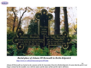 54
Burial-place of Johann III Bernoulli in Berlin-Köpenick
http://www.w-volk.de/museum/grave05.htm
Johann III Bernoulli was buried on the cemetery of the St. Laurentius Church in Berlin-Köpenick. It seems that the grave is not
longer existant but the metallic cross with the names and the dates of him and his wife is still there.
SOLO
 