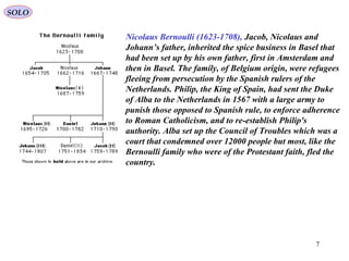 7
Nicolaus Bernoulli (1623-1708), Jacob, Nicolaus and
Johann’s father, inherited the spice business in Basel that
had been set up by his own father, first in Amsterdam and
then in Basel. The family, of Belgium origin, were refugees
fleeing from persecution by the Spanish rulers of the
Netherlands. Philip, the King of Spain, had sent the Duke
of Alba to the Netherlands in 1567 with a large army to
punish those opposed to Spanish rule, to enforce adherence
to Roman Catholicism, and to re-establish Philip's
authority. Alba set up the Council of Troubles which was a
court that condemned over 12000 people but most, like the
Bernoulli family who were of the Protestant faith, fled the
country.
SOLO
 