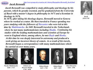 8
Jacob Bernoulli was compelled to study philosophy and theology by his
parents, which he greatly resented, and he graduated from the University
of Basel with a master's degree in philosophy in 1671 and a licentiate in
theology in 1676. Jacob
1654-1705In 1676, after taking his theology degree, Bernoulli moved to Geneva
where he worked as a tutor. He then traveled to France spending two
years studying with the followers of Descartes who were led at this
time by Malebranche.
Jacob Bernoulli
René Descartes
1596-1650
Robert Boyle
1627 - 1691
Nicolas Malebranche
1638 - 1715
Johann van
Waveren Hudde
Robert Hooke
1635 - 1703
http://www-groups.dcs.st-and.ac.uk/~history/Biographies/Bernoulli_Jacob.html
. In 1681 Bernoulli traveled to the Netherlands
where he met many mathematicians including Hudde. Continuing his
studies with the leading mathematicians and scientists of Europe he
went to England where, among others, he met Boyle and Hooke.
At this time he was deeply interested in astronomy and produced a
work giving an incorrect theory of comets. As a result of his travels,
Bernoulli began a correspondence with many mathematicians which
he carried on over many years.
SOLO
 