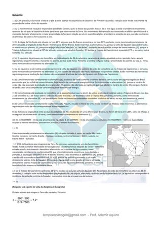 tempoespacogeo@gmail.com - Prof. Ademir Aquino
Gabarito:
1: [E] Com precisão, o Sol nasce a leste e se põe a oeste apenas nos equinócios de Outono e de Primavera quando a radiação solar incide exatamente na
perpendicular sobre a linha do equador.
2: [A] O movimento de rotação é responsável pelo Efeito Coriolis, que é o desvio das grandes massas de ar e de água a oeste e também do movimento
aparente do sol que é a trajetória de leste para oeste que observarmos da Terra. Já o movimento de translação está associado ao afélio e periélio que é o
momento da maior afastamento e maior proximidade da Terra em relação ao sol em sua órbita elíptica e também às estações do ano, que são resultantes
da diferença de calor na Terra durante o ano.
3: [D] A cidade de São Paulo está situada no fuso 45°O ao passo que Rio Branco encontra-se no fuso 75°O, portanto, como mencionado corretamente na
alternativa [D], a longitude de São Paulo é menor que a de Rio Branco. Estão incorretas as alternativas: [A], porque a Linha do Equador passa sobre todos
os meridianos do planeta; [B], porque no espaço não existe “em cima” ou “em baixo”, tornando natural analisar o mapa de forma invertida; [C], porque o
Trópico de Capricórnio situado a 23°S de latitude, encontra-se ao sul do Equador; [E], porque o Trópico de Capricórnio é o paralelo 23°S e, portanto, indica
somente essa latitude.
4: [A] O equinócio de primavera no hemisfério sul, indicado pelo dia 23 de setembro, caracteriza a máxima igualdade entre o período claro e escuro
registrando, respectivamente, o nascente e o poente, às 06 e às 18 horas. Portanto, a sombra na figura indica a proximidade do poente, ou seja, 17 horas,
como mencionado corretamente na alternativa [A].
5: [A] No equinócio o sol incidirá perpendicularmente à Linha do Equador e no solstício de verão do hemisfério sul, no Trópico de Capricórnio e, portanto,
como mencionado corretamente na alternativa [A], nas cidades de Macapá e São Paulo, localizadas nos paralelos citados. Estão incorretas as alternativas
seguintes porque a localização das cidades não corresponde à latitude da Linha do Equador e do Trópico de Capricórnio.
6: [B] Como mencionado corretamente na alternativa [B], o solstício de verão aumenta o número de horas com luz solar em algumas regiões do Brasil
permitindo que, ao utilizá-las comercialmente, haja redução de consumo de energia elétrica. Estão incorretas as alternativas: [A], porque o horário de
verão não está associado à produção de energia solar; [C], porque não são todas as regiões do país que adotam o horário de verão; [D], porque o horário
de verão não é uma campanha de conscientização de economia de energia.
7: [B] Como Goiânia está localizada no hemisfério sul, é possível deduzir que no dia 21 de junho, o sol estará incidindo sobre o Trópico de Câncer, nos dias
21 de setembro e 21 de março sobre a Linha do Equador e no dia 21 de dezembro sobre o Trópico de Capricórnio, portanto, como mencionado
corretamente na alternativa [B], o sol passará pelo Zênite nos meses que antecedem e sucedem o solstício de verão, ou seja, em novembro e janeiro.
8: [B] Como mencionado corretamente na alternativa [B], Pequim, situada no litoral da China está a nordeste da Malásia. Estão incorretas as alternativas
seguintes em razão de não corresponderem à rota estabelecida.
9: [C] A distância longitudinal entre as duas localidades é de 45°, resultando em uma diferença de 3 horas. Se forem 13 horas em 120°E, soma-se 3 horas, e
na segunda localidade serão 16 horas, como mencionado corretamente na alternativa [C].
10: [B] [I] INCORRETA – O dia está amanhecendo na cidade B. [II] CORRETA – O dia amanheceu na cidade A. [III] INCORRETA – Como as duas cidades
ocupam o mesmo meridiano, possuem em princípio, o mesmo fuso horário.
11: [B]
Como mencionado corretamente na alternativa [B], o trajeto indicado é: norte, no trecho São Paulo –
Brasília; noroeste, no trecho Brasília – Manaus; nordeste, no trecho Manaus – Belém; sudeste, no
trecho Belém – Salvador.
12: [C] A inclinação do eixo imaginário da Terra faz com que, sazonalmente, um dos hemisférios
receba maior ou menor intensidade de radiação solar, caracterizando as estações do verão – hemisfério
voltado ao sol – e do inverno – hemisfério afastado do sol. A análise da figura mostra, como
mencionado corretamente na alternativa [C], que o hemisfério norte encontra-se mais afastado e,
portanto, a localização latitudinal de 45°N está no inverno. Estão incorretas as alternativas: [A], porque
o verão está ocorrendo no hemisfério sul; [B] e [D], porque no outono e primavera o sol incide
diretamente sobre a linha do Equador; [E], porque a figura mostra uma posição em que o sol incide
diretamente sobre o Trópico de Capricórnio (23°27’ ao sul do Equador) definindo, portanto, o verão no
hemisfério Sul e inverno no hemisfério Norte.
13: [A] O Trópico de Capricórnio apresenta 23° 27’ e localiza-se ao sul da Linha do Equador (0°). No solstício de verão do hemisfério sul, dia 21 ou 22 de
dezembro, a radiação solar incide diretamente (na perpendicular) ao trópico, marcando o início do verão no hemisfério sul. Os equinócios correspondem à
incidência de radiação na Linha do Equador, marcando o início da primavera ou do outono.
14: [A]
[Resposta sob o ponto de vista da disciplina de Geografia]
Os raios solares que atingem a Terra são paralelos. Portanto:
360 900
7,2
2 3 7500
θ

  
 
 