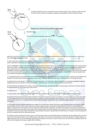 tempoespacogeo@gmail.com - Prof. Ademir Aquino
A cidade de Alexandria situa-se no hemisfério norte, território do Egito, onde o solstício de verão acontece
no dia 21 de junho, quando o Sol dispõe sua radiação na perpendicular à linha do Trópico de Câncer.
[Resposta sob o ponto de vista da disciplina de Matemática]
Considere a figura.
Como os raios solares são paralelos, segue que AOB   e, portanto,
AB
OA
900
7500
0,12rad
0,12 180
7,2 .
3
 


 
  
Além disso, como Assuã e Alexandria estão situadas no hemisfério norte, e o solstício de verão ocorre no mês de junho nesse hemisfério, segue que as
observações foram realizadas em junho.
15: [D] O mapa indica os fusos horários brasileiros adotados a partir de limites práticos, o que os diferencia moderadamente dos limites teóricos. Tal
prática é adotada para evitar que uma mesma cidade ou estado apresente horas diferentes.
16: [C] a) INCORRETA. Embora a ilustração não traga a longitude de Paris, é possível calcular que, se no último contato da aeronave feita no Rio de Janeiro
(45°O) eram 22h30, a localidade cujo horário é 8h30 terá uma diferença de 10 horas que, multiplicada por 15°, resultará numa diferença longitudinal de
150°, o que permite, por sua vez, definir a longitude de 105°L para o horário de 22h30, inviabilizando a possibilidade de ser o horário de Paris. b)
INCORRETA. A direção da aeronave segue no sentido norte-nordeste (ponto subcolateral).c) CORRETA. Considerando-se que o último contato da aeronave
foi no meio do oceano atlântico, sua posição era próxima à Linha do Equador e, portanto, em baixas latitudes. d) INCORRETA. A Linha do Equador é uma
área ciclonal de convergência dos alísios que se formam nas latitudes 30°S e 30°N.
17: A cidade destacada na ilustração localiza-se no Hemisfério Norte (Zona Temperada do Norte). Em 21 de junho, o sol se encontra em uma posição mais
elevada na linha do horizonte, porque, nessa data, os raios solares incidem perpendicularmente sobre o Trópico de Câncer, 23° de latitude norte.
As estações do ano e períodos são: - 21 de março: Primavera (equinócio). - 23 de setembro: Outono (equinócio). As consequências geográficas ligadas à
trajetória da luz do sol no sentido de I (leste) para II (oeste): sucessão dos dias e das noites; diferenças horárias (fusos horários).
18: a) O movimento de rotação da Terra explica o movimento aparente do Sol. Um observador na Terra não percebe o movimento da Terra ao redor do
Sol. Aparentemente, ele vê o Sol girando ao redor da Terra.
b) Estações do ano.
c) Os raios solares incidem perpendicularmente sobre a Terra no solstício de verão do hemisfério norte e no solstício de verão no hemisfério sul.
(Nos pontos da Terra exatamente sobre trópicos de Câncer e de Capricórnio haverá ao menos um momento, num único dia por ano, em que o Sol estará
em seu completo Zênite. Isso ocorrerá na data do solstício de verão do respectivo hemisfério. Estará totalmente "a pino", de modo que as sombras dos
objetos ficarão exatamente sob os mesmos. Isso ocorre por volta de meio dia, variando essa hora em função da posição relativa do local dentro do seu
fuso horário).
19: a) O horário de verão é adotado adiantando-se os relógios em uma hora, para se poder aproveitar a maior duração dos dias nessa estação. Quanto
maior a latitude, menor o raio de curvatura da Terra com maior duração dos dias. Deste modo os estado brasileiro do centro-sul, mais afastados do
Equador, apresentam dias mais longos no verão em relação aos estados do Norte e Nordeste, mais próximos ao Equador, praticamente não apresentam
diferenças significativas de duração do dia ao longo do ano. b) São exemplos de estados brasileiros que se localizam em uma mesma faixa latitudinal e que
não adotam o horário de verão, a Bahia e Rondônia. O estado da Bahia não acatou a decisão federal e Rondônia possui um pequeno consumo energético o
que trona a adoção do horário de verão desnecessária.
20: [A] Quanto maior a latitude de um lugar, menor o raio de curvatura da terra com maior efeito sobre a inclinação do eixo de rotação que faz com que os
dias variem de duração de acordo com as estações do ano. Deste modo, o dia no verão no Rio Grande do Sul tem maior duração em relação a Manaus, na
região equatorial, onde não ocorrem diferenças significativas de duração entre os dias e as noites em todo o ano, tornando inócua a adoção do horário de
verão na área mapeada que abrange as regiões Norte e Nordeste.
 