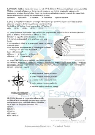 tempoespacogeo@gmail.com - Prof. Ademir Aquino
8. (PUCRS) No dia 08 de março deste ano, o voo MH 370 da Malaysia Airlines partiu de Kuala Lampur, capital da
Malásia, em direção a Pequim, na China, mas não chegou ao seu destino, pois o avião supostamente
desapareceu ao sul do Oceano Índico. Caso o voo tivesse completado seu trajeto, o traçado da rota de Kuala
Lampur a Pequim teria seguido, aproximadamente, o rumo
a) sudeste. b) nordeste. c) sudoeste. d) sul-sudeste. e) norte-noroeste.
9. (UCS) Os fusos horários são uma convenção internacional que possibilita às pessoas de todos os países
adotarem um padrão de horário, utilizando-o como referência.
Sendo 13h a 120° de long E, que horas serão a 165° de long E?
a) 3h b) 10h c) 16h d) 19h e) 21h
10. (UFRGS) Observe as cidades A e B e suas posições geográficas em relação ao círculo de iluminação solar, a
partir da dinâmica do movimento de rotação da Terra.
Considere as seguintes afirmações sobre as cidades.
I. Os moradores da cidade B terão uma longa noite pela
frente.
II. Um morador da cidade A, ao amanhecer, prepara-se para as
atividades do dia.
III. Os moradores da cidade A têm os seus relógios adiantados
em relação aos moradores da cidade B.
Quais estão corretas?
a) Apenas I. b) Apenas II. c) Apenas III.
d) Apenas I e II. e) Apenas II e III.
11. (PUCRJ) Em uma situação aleatória, uma pessoa que viaja,
de automóvel, de São Paulo para Brasília, de Brasília para Manaus, de Manaus para Belém do Pará e de Belém
do Pará para Salvador, vai percorrer o trajeto, respectivamente, nas seguintes direções (com base nos pontos
cardeais e colaterais, a seguir):
a) norte; noroeste; sudeste; nordeste.
b) norte; noroeste; nordeste; sudeste.
c) noroeste; norte; sudeste; nordeste.
d) norte; sudeste; nordeste; sudoeste.
e) noroeste; sudeste; nordeste; sudeste.
12. (PUCRJ) Levando-se em consideração a posição
do planeta Terra apresentada no cartograma, conclui-
se que as populações localizadas na faixa latitudinal
45° N estão sob a seguinte estação do ano:
a) Verão.
b) Outono.
c) Inverno.
d) Primavera.
e) Em transição.
 