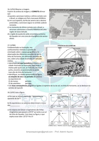 tempoespacogeo@gmail.com - Prof. Ademir Aquino
16. (UFSJ) Observe a imagem.
A partir da análise da imagem, é CORRETO afirmar
que
a) quando a aeronave realizou o último contato com
o Brasil, os relógios em Paris marcavam 8h30min.
b) em sua trajetória, do Rio de Janeiro até o destino
pretendido, a aeronave seguia no sentido sudeste-
noroeste.
c) no momento do último contato com o Brasil, a
aeronave sobrevoava o Oceano Atlântico em uma
região de baixa latitude.
d) a região da queda do avião encontra-se próxima
do Equador em uma zona de divergência de ventos
alísios.
17. (UFBA)
Fundamentado na ilustração, nos
conhecimentos relativos à questão da
orientação sobre o espaço geográfico e na
observação das diferentes posições do sol na
linha do horizonte, em diferentes períodos do
ano, sobre uma cidade localizada em latitudes
médias,
• identifique em que hemisfério se localiza a
cidade mostrada na ilustração, explicando o
motivo pelo qual o sol, ao meio dia, em 21 de
junho, encontra-se posicionado no ponto
mais alto da linha do horizonte.
• identifique, na cidade apresentada na figura,
as estações do ano e os períodos de solstício
ou equinócio em
21 de março: período:
23 de setembro: período:
• cite duas consequências geográficas ligadas à trajetória da luz do sol, na linha do horizonte, ao se deslocar no
sentido de I para II.
18. (UFJF) Leia a figura.
a) Por que se utiliza a expressão “deslocamento
aparente do Sol”?
b) Os equinócios e os solstícios determinam o início
das:__________
c) Os trópicos de Câncer e Capricórnio são linhas
imaginárias que passam a 23°27’ ao norte e ao sul
da linha do Equador. Com base na figura, o que
explica esse valor: 23°27’ N e S?
 
