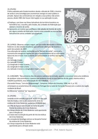 tempoespacogeo@gmail.com - Prof. Ademir Aquino
19. (PUCRJ)
Prática adotada pelo Estado brasileiro desde a década de 1930, o horário
de verão é uma estratégia para economizar energia no setor público e
privado. Apesar das controvérsias em relação a essa prática não serem
poucas, desde 1985 não houve interrupção na sua aplicação no país.
a) Explique, com base nas faixas latitudinais do território brasileiro no
hemisfério Sul, a escolha, pelo Estado, das unidades da federação que
adotam o horário de verão.
b) Apresente um motivo que justifique a não adoção do horário de verão
por alguns estados da federação, mesmo estes estando na mesma faixa
latitudinal de outras unidades que o aplicam.
20. (UFRGS) Observe o mapa a seguir, em que estão destacados o Distrito
Federal e os dez estados brasileiros que sofreram alteração de horário a
partir de outubro de 2007.
Essa alteração de horário, conhecida como "horário de verão", visa a uma
economia de energia em regiões em que o aproveitamento da luz solar nessa
época do ano é maior. Esse aumento da luminosidade se verifica nas regiões
em que
a) a latitude é maior.
b) a latitude é menor.
c) a longitude é maior a oeste.
d) a longitude é maior a leste.
e) a latitude é menor e a longitude é maior a oeste.
21. (UNICAMP) "Nos primeiros dias do outono subitamente entrado, quando o escurecer toma uma evidência
de qualquer coisa prematura, e parece que tardamos muito no que fazemos de dia, gozo, mesmo entre o
trabalho quotidiano, essa antecipação de não trabalhar..."
(Fernando Pessoa, "Livro do Desassossego". Campinas: Editora da Unicamp, 1994, vol. II, p. 55).
a) Compare as características do outono em Portugal (terra natal de Fernando Pessoa) com o outono da região
nordeste do Brasil.
b) Diferencie "solstício" de "equinócio".
22. (PUCRJ)
Levando-se em consideração que, no dia em que esta
foto foi tirada, o Sol se pôs exatamente atrás da
estátua do Cristo Redentor, podemos AFIRMAR que:
a) o Pão de Açúcar está situado ao norte da parte
frontal da estátua do Cristo Redentor.
b) o braço direito do Cristo Redentor está apontando
para a direção sul.
c) o leste está na direção da parte de trás da estátua
do Cristo Redentor.
d) a enseada de Botafogo está ao sul da parte frontal
da estátua do Cristo Redentor.
e) o braço esquerdo do Cristo Redentor está
apontando para a direção oeste.
 
