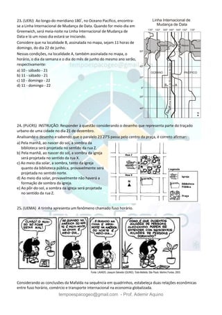 tempoespacogeo@gmail.com - Prof. Ademir Aquino
23. (UERJ) Ao longo do meridiano 180°
, no Oceano Pacífico, encontra-
se a Linha Internacional de Mudança de Data. Quando for meio-dia em
Greenwich, será meia-noite na Linha Internacional de Mudança de
Data e lá um novo dia estará se iniciando.
Considere que na localidade B, assinalada no mapa, sejam 11 horas de
domingo, do dia 22 de junho.
Nessas condições, na localidade A, também assinalada no mapa, o
horário, o dia da semana e o dia do mês de junho do mesmo ano serão,
respectivamente:
a) 10 - sábado - 21
b) 11 - sábado - 21
c) 10 - domingo - 22
d) 11 - domingo - 22
24. (PUCRS) INSTRUÇÃO: Responder à questão considerando o desenho que representa parte do traçado
urbano de uma cidade no dia 21 de dezembro.
Analisando o desenho e sabendo que o paralelo 23°
27'S passa pelo centro da praça, é correto afirmar:
a) Pela manhã, ao nascer do sol, a sombra da
biblioteca será projetada no sentido da rua Z.
b) Pela manhã, ao nascer do sol, a sombra da igreja
será projetada no sentido da rua X.
c) Ao meio dia solar, a sombra, tanto da igreja
quanto da biblioteca pública, provavelmente será
projetada no sentido norte.
d) Ao meio dia solar, provavelmente não haverá a
formação de sombra da igreja.
e) Ao pôr-do-sol, a sombra da igreja será projetada
no sentido da rua Z.
25. (UEMA) A tirinha apresenta um fenômeno chamado fuso horário.
Considerando as conclusões da Mafalda na sequência em quadrinhos, estabeleça duas relações econômicas
entre fuso horário, comércio e transporte internacional na economia globalizada.
 