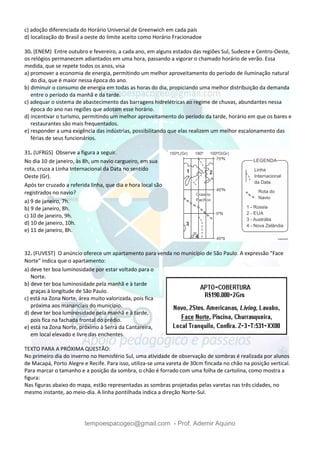 tempoespacogeo@gmail.com - Prof. Ademir Aquino
c) adoção diferenciada do Horário Universal de Greenwich em cada país
d) localização do Brasil a oeste do limite aceito como Horário Fracionadoe
30. (ENEM) Entre outubro e fevereiro, a cada ano, em alguns estados das regiões Sul, Sudeste e Centro-Oeste,
os relógios permanecem adiantados em uma hora, passando a vigorar o chamado horário de verão. Essa
medida, que se repete todos os anos, visa
a) promover a economia de energia, permitindo um melhor aproveitamento do período de iluminação natural
do dia, que é maior nessa época do ano.
b) diminuir o consumo de energia em todas as horas do dia, propiciando uma melhor distribuição da demanda
entre o período da manhã e da tarde.
c) adequar o sistema de abastecimento das barragens hidrelétricas ao regime de chuvas, abundantes nessa
época do ano nas regiões que adotam esse horário.
d) incentivar o turismo, permitindo um melhor aproveitamento do período da tarde, horário em que os bares e
restaurantes são mais frequentados.
e) responder a uma exigência das indústrias, possibilitando que elas realizem um melhor escalonamento das
férias de seus funcionários.
31. (UFRGS) Observe a figura a seguir.
No dia 10 de janeiro, às 8h, um navio cargueiro, em sua
rota, cruza a Linha Internacional da Data no sentido
Oeste (Gr).
Após ter cruzado a referida linha, que dia e hora local são
registrados no navio?
a) 9 de janeiro, 7h.
b) 9 de janeiro, 8h.
c) 10 de janeiro, 9h.
d) 10 de janeiro, 10h.
e) 11 de janeiro, 8h.
32. (FUVEST) O anúncio oferece um apartamento para venda no município de São Paulo. A expressão "Face
Norte" indica que o apartamento:
a) deve ter boa luminosidade por estar voltado para o
Norte.
b) deve ter boa luminosidade pela manhã e à tarde
graças à longitude de São Paulo.
c) está na Zona Norte, área muito valorizada, pois fica
próxima aos mananciais do município.
d) deve ter boa luminosidade pela manhã e à tarde,
pois fica na fachada frontal do prédio.
e) está na Zona Norte, próximo à Serra da Cantareira,
em local elevado e livre das enchentes.
TEXTO PARA A PRÓXIMA QUESTÃO:
No primeiro dia do inverno no Hemisfério Sul, uma atividade de observação de sombras é realizada por alunos
de Macapá, Porto Alegre e Recife. Para isso, utiliza-se uma vareta de 30cm fincada no chão na posição vertical.
Para marcar o tamanho e a posição da sombra, o chão é forrado com uma folha de cartolina, como mostra a
figura:
Nas figuras abaixo do mapa, estão representadas as sombras projetadas pelas varetas nas três cidades, no
mesmo instante, ao meio-dia. A linha pontilhada indica a direção Norte-Sul.
 