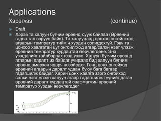 Applications
Хэрэглээ (continue)
 Draft
 Хэрэв та халуун бүгчим өрөөнд сууж байлаа (Өрөөний
гадна тал сэрүүн байв). Та халууцаад цонхоо онгойлгход
агаарын темпратур тийм ч хурдан солигдохгүй. Гэвч та
цонхоо хаалгатай цуг онгойлгход агаар/салхи нэвт үлээж
өрөөний темпратур хурдацтай өөрчлөгдөнө. Энэ
үзэгдэлийг тайлбарлах гээд үзэе. Халуун бүгчим өрөөнд
агаарын даралт их байдаг учираас бид халуун бүгчим
өрөөнд амархан ядарч нозойрдог. Ганц цонх онгойход
өрөөний агаарын даралт удаан буюу бага багаар
гадагшилж байдаг. Харин цонх хаалга зэргэ онгойход
салхи нэвт үлээн халуун агаар гадагшилж түүнийг даган
өрөөний даралт хурдацтай саармагжин өрөөний
темпратур хурдан өөрчлөгддөг
 