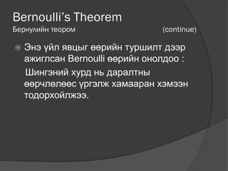 Bernoulli’s Theorem
Бернулийн теором (continue)
 Энэ үйл явцыг өөрийн туршилт дээр
ажиглсан Bernoulli өөрийн онолдоо :
Шингэний хурд нь даралтны
өөрчлөлөөс үргэлж хамааран хэмээн
тодорхойлжээ.
 
